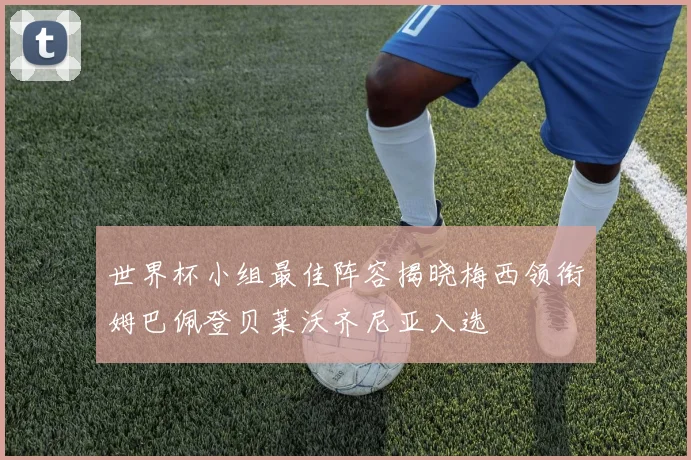 世界杯小组最佳阵容揭晓梅西领衔姆巴佩登贝莱沃齐尼亚入选