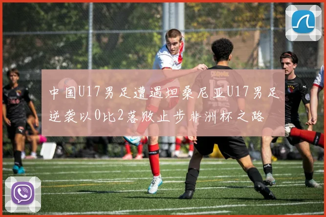 中国U17男足遭遇坦桑尼亚U17男足逆袭以0比2落败止步非洲杯之路