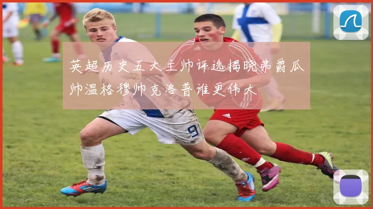 英超历史五大主帅评选揭晓弗爵瓜帅温格穆帅克洛普谁更伟大