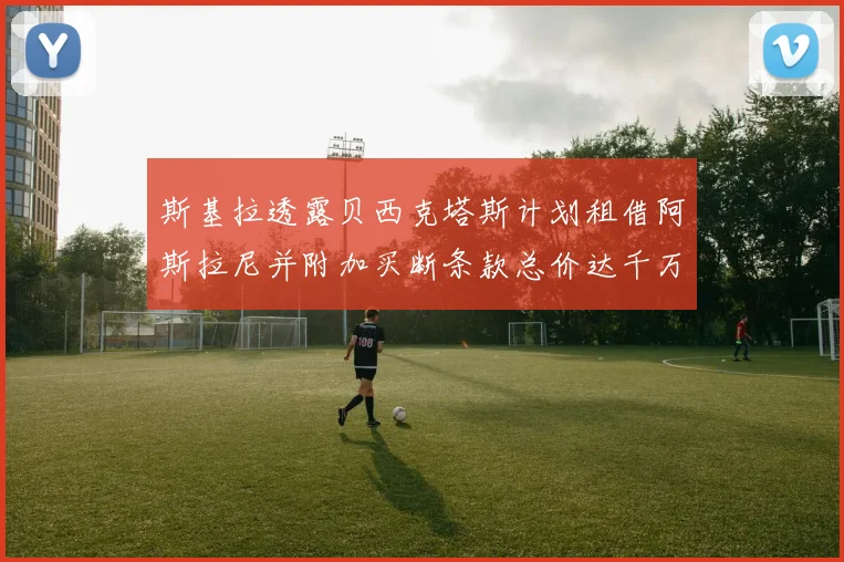 斯基拉透露贝西克塔斯计划租借阿斯拉尼并附加买断条款总价达千万级别