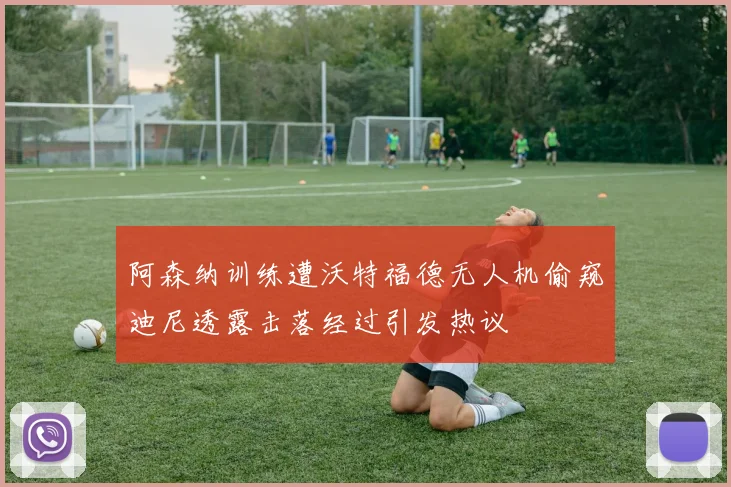 阿森纳训练遭沃特福德无人机偷窥迪尼透露击落经过引发热议
