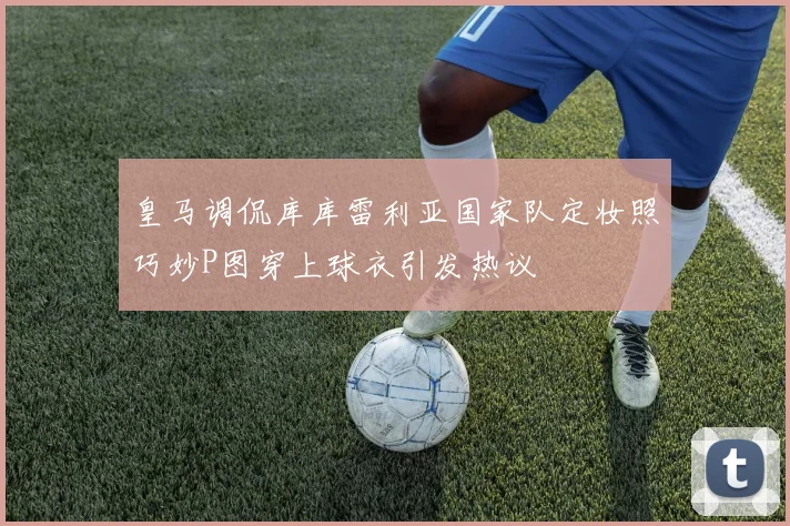 皇马调侃库库雷利亚国家队定妆照巧妙P图穿上球衣引发热议