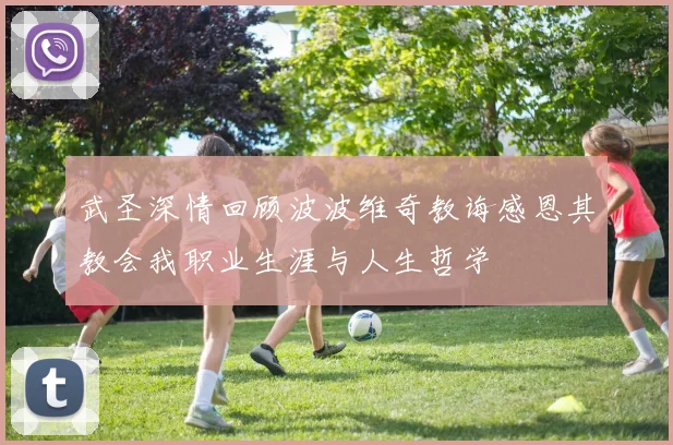 武圣深情回顾波波维奇教诲感恩其教会我职业生涯与人生哲学