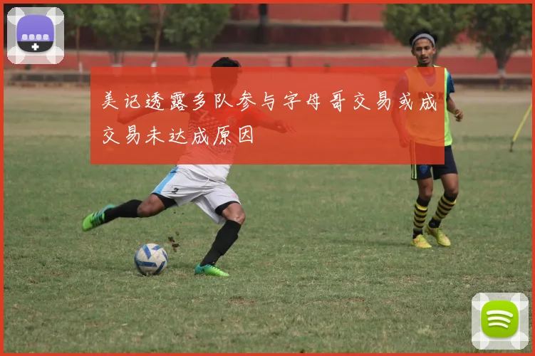 美记透露多队参与字母哥交易或成交易未达成原因