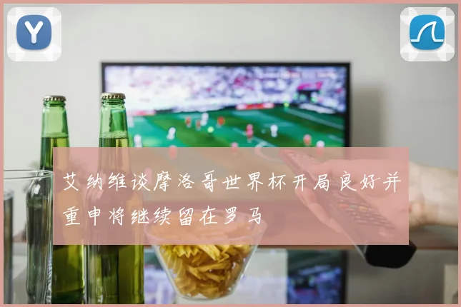 艾纳维谈摩洛哥世界杯开局良好并重申将继续留在罗马