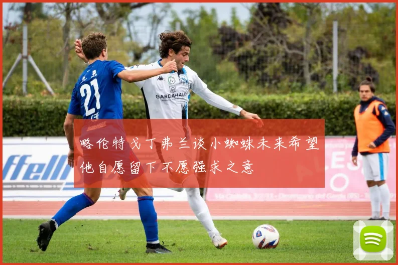 略伦特戈丁弗兰谈小蜘蛛未来希望他自愿留下不愿强求之意