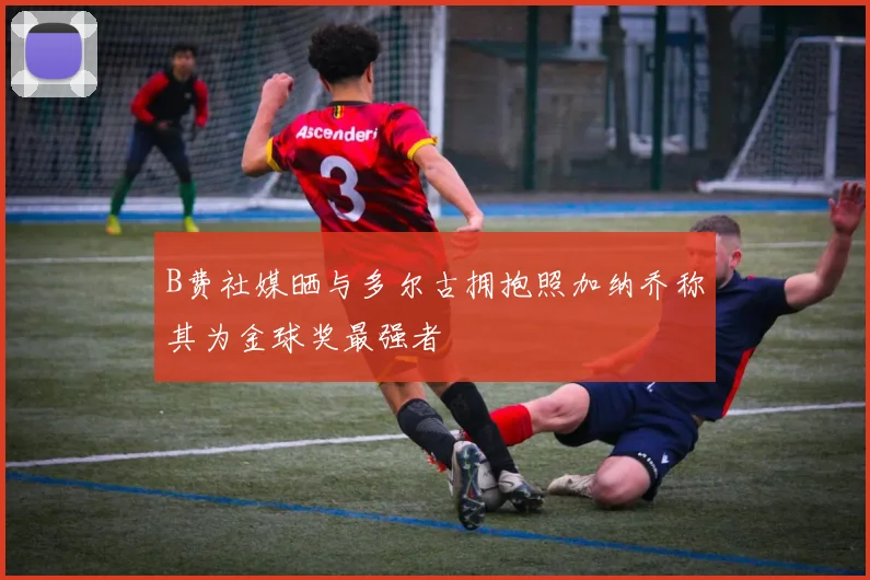 B费社媒晒与多尔古拥抱照加纳乔称其为金球奖最强者