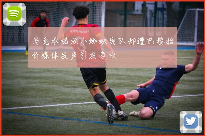 马竞承诺放小蜘蛛离队却遭巴黎抬价媒体发声引发争议