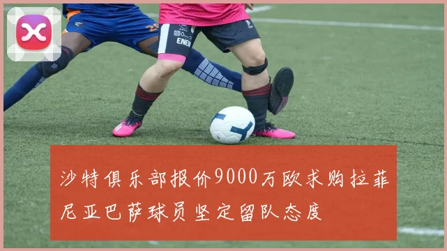 沙特俱乐部报价9000万欧求购拉菲尼亚巴萨球员坚定留队态度