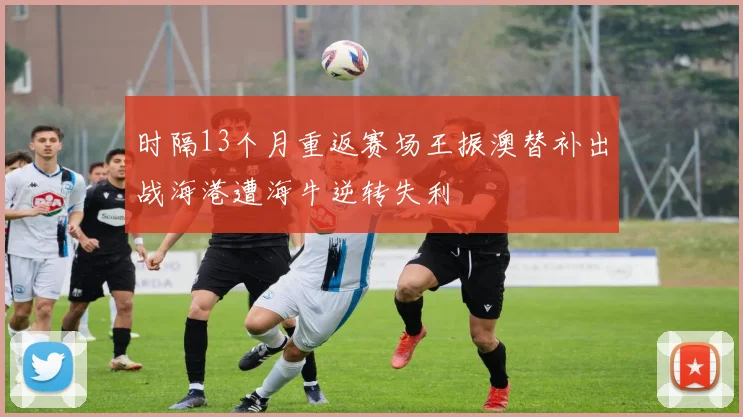 时隔13个月重返赛场王振澳替补出战海港遭海牛逆转失利