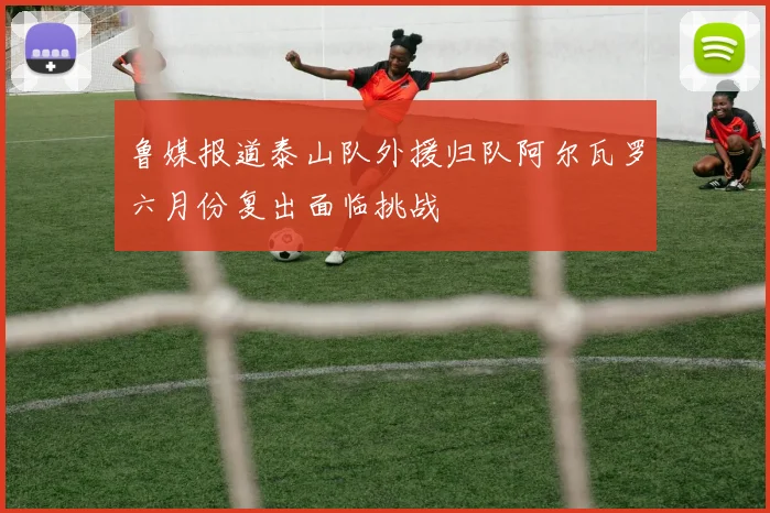 鲁媒报道泰山队外援归队阿尔瓦罗六月份复出面临挑战