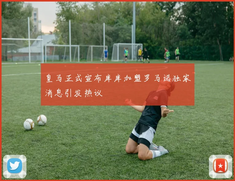 皇马正式宣布库库加盟罗马诺独家消息引发热议