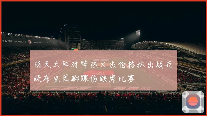明天太阳对阵热火杰伦格林出战存疑布克因脚踝伤缺席比赛