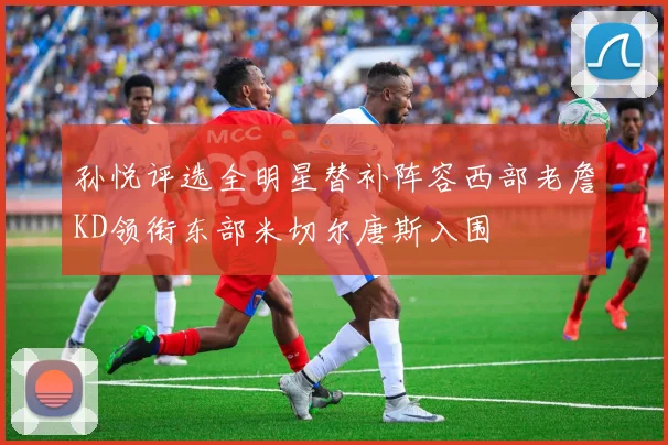 孙悦评选全明星替补阵容西部老詹KD领衔东部米切尔唐斯入围