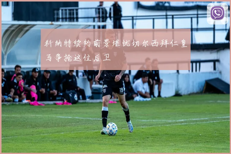 科纳特续约前景堪忧切尔西拜仁皇马争抢这位后卫