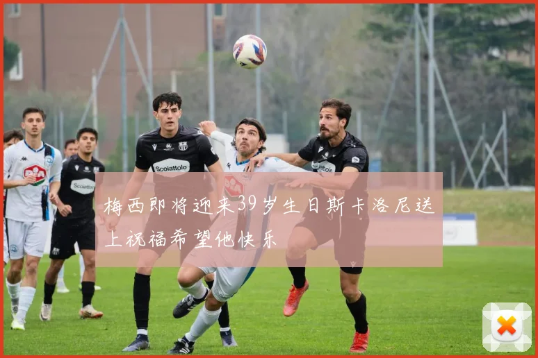 梅西即将迎来39岁生日斯卡洛尼送上祝福希望他快乐